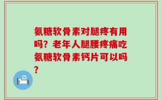 氨糖软骨素对腿疼有用吗？老年人腿腰疼痛吃氨糖软骨素钙片可以吗？