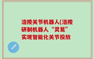 涪陵关节机器人(涪陵研制机器人“灵鹫” 实现智能化关节投放
