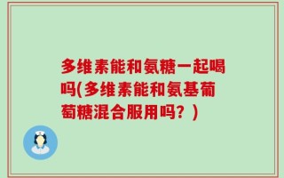 多维素能和氨糖一起喝吗(多维素能和氨基葡萄糖混合服用吗？)