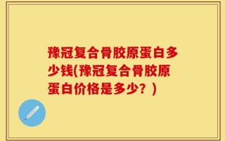 豫冠复合骨胶原蛋白多少钱(豫冠复合骨胶原蛋白价格是多少？)