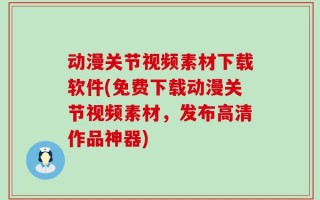 动漫关节视频素材下载软件(免费下载动漫关节视频素材，发布高清作品神器)