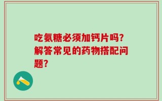 吃氨糖必须加钙片吗？解答常见的药物搭配问题？