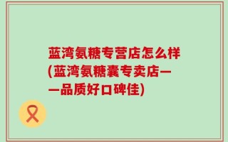 蓝湾氨糖专营店怎么样(蓝湾氨糖囊专卖店——品质好口碑佳)