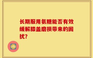 长期服用氨糖能否有效缓解膝盖磨损带来的困扰？