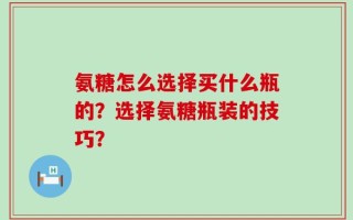 氨糖怎么选择买什么瓶的？选择氨糖瓶装的技巧？