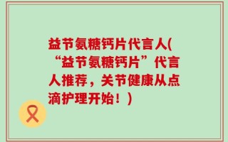 益节氨糖钙片代言人(“益节氨糖钙片”代言人推荐，关节健康从点滴护理开始！)