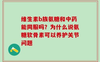维生素b族氨糖和中药能同服吗？为什么说氨糖软骨素可以养护关节问题