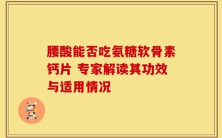 腰酸能否吃氨糖软骨素钙片 专家解读其功效与适用情况