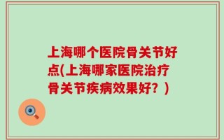 上海哪个医院骨关节好点(上海哪家医院治疗骨关节疾病效果好？)