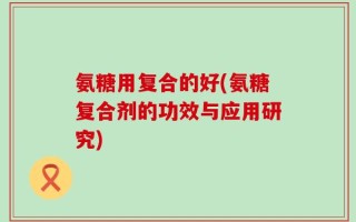 氨糖用复合的好(氨糖复合剂的功效与应用研究)