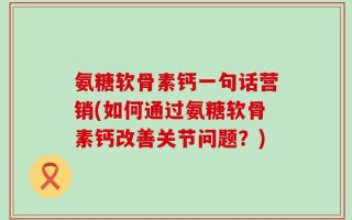 氨糖软骨素钙一句话营销(如何通过氨糖软骨素钙改善关节问题？)