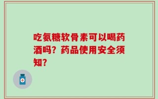 吃氨糖软骨素可以喝药酒吗？药品使用安全须知？