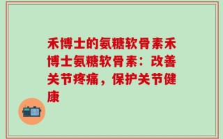 禾博士的氨糖软骨素禾博士氨糖软骨素：改善关节疼痛，保护关节健康