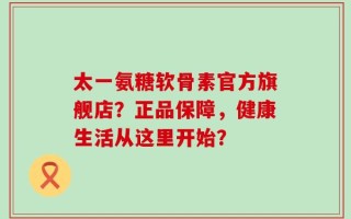 太一氨糖软骨素官方旗舰店？正品保障，健康生活从这里开始？