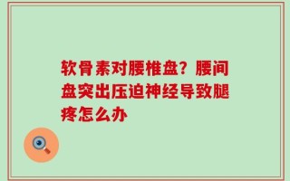 软骨素对腰椎盘？腰间盘突出压迫神经导致腿疼怎么办
