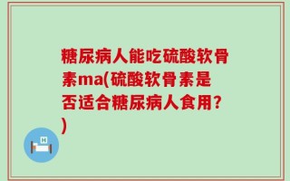 糖尿病人能吃硫酸软骨素ma(硫酸软骨素是否适合糖尿病人食用？)