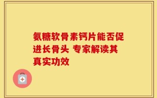 氨糖软骨素钙片能否促进长骨头 专家解读其真实功效