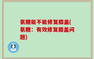 氨糖能不能修复膝盖(氨糖：有效修复膝盖问题)