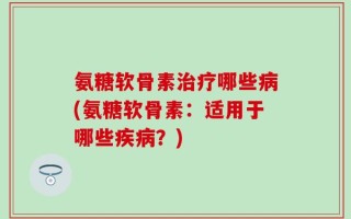 氨糖软骨素治疗哪些病(氨糖软骨素：适用于哪些疾病？)