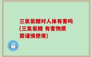 三氯氨糖对人体有害吗(三氯氨糖 有害物质需谨慎使用)