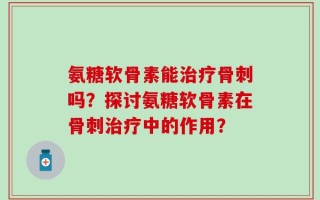 氨糖软骨素能治疗骨刺吗？探讨氨糖软骨素在骨刺治疗中的作用？