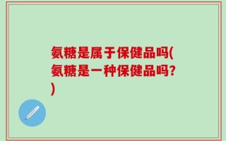 氨糖是属于保健品吗(氨糖是一种保健品吗？)