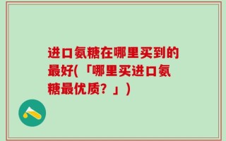 进口氨糖在哪里买到的最好(「哪里买进口氨糖最优质？」)