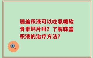 膝盖积液可以吃氨糖软骨素钙片吗？了解膝盖积液的治疗方法？