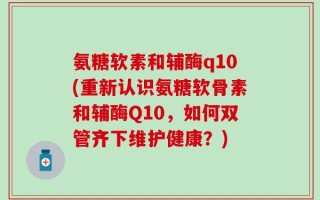 氨糖软素和辅酶q10(重新认识氨糖软骨素和辅酶Q10，如何双管齐下维护健康？)