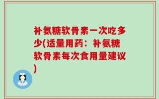 补氨糖软骨素一次吃多少(适量用药：补氨糖软骨素每次食用量建议)