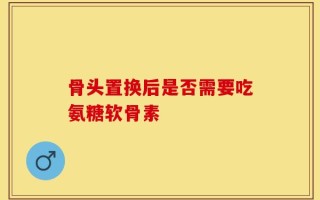 骨头置换后是否需要吃氨糖软骨素