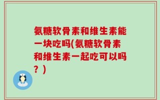 氨糖软骨素和维生素能一块吃吗(氨糖软骨素和维生素一起吃可以吗？)