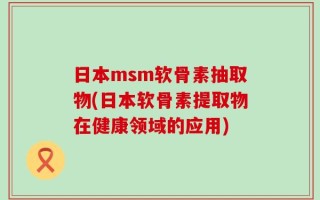 日本msm软骨素抽取物(日本软骨素提取物在健康领域的应用)