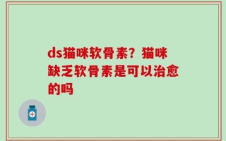 ds猫咪软骨素？猫咪缺乏软骨素是可以治愈的吗