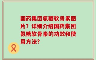 国药集团氨糖软骨素图片？详细介绍国药集团氨糖软骨素的功效和使用方法？