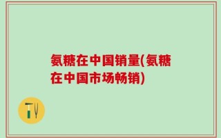 氨糖在中国销量(氨糖在中国市场畅销)
