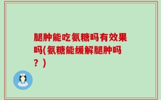 腿肿能吃氨糖吗有效果吗(氨糖能缓解腿肿吗？)