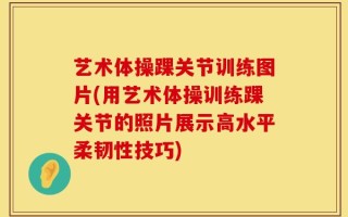 艺术体操踝关节训练图片(用艺术体操训练踝关节的照片展示高水平柔韧性技巧)