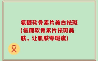 氨糖软骨素片美白祛斑(氨糖软骨素片祛斑美肤，让肌肤零瑕疵)