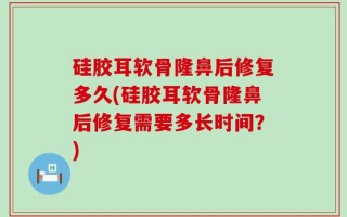 硅胶耳软骨隆鼻后修复多久(硅胶耳软骨隆鼻后修复需要多长时间？)