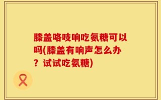 膝盖咯吱响吃氨糖可以吗(膝盖有响声怎么办？试试吃氨糖)