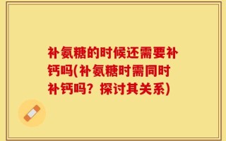 补氨糖的时候还需要补钙吗(补氨糖时需同时补钙吗？探讨其关系)