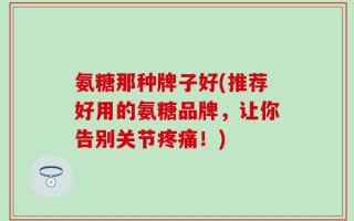 氨糖那种牌子好(推荐好用的氨糖品牌，让你告别关节疼痛！)
