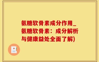 氨糖软骨素成分作用_氨糖软骨素：成分解析与健康益处全面了解)