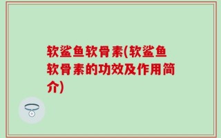 软鲨鱼软骨素(软鲨鱼软骨素的功效及作用简介)
