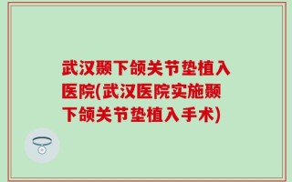 武汉颞下颌关节垫植入医院(武汉医院实施颞下颌关节垫植入手术)