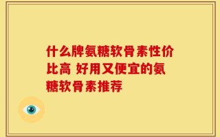 什么牌氨糖软骨素性价比高 好用又便宜的氨糖软骨素推荐