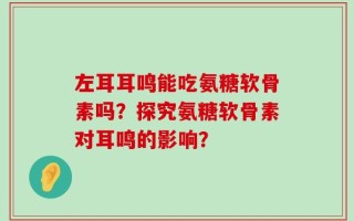 左耳耳鸣能吃氨糖软骨素吗？探究氨糖软骨素对耳鸣的影响？