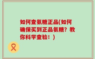如何查氨糖正品(如何确保买到正品氨糖？教你科学查验！)