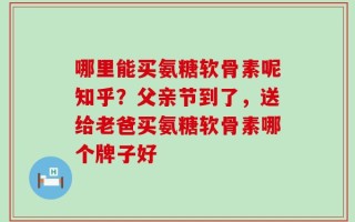 哪里能买氨糖软骨素呢知乎？父亲节到了，送给老爸买氨糖软骨素哪个牌子好